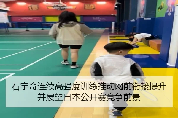 石宇奇连续高强度训练推动网前衔接提升并展望日本公开赛竞争前景
