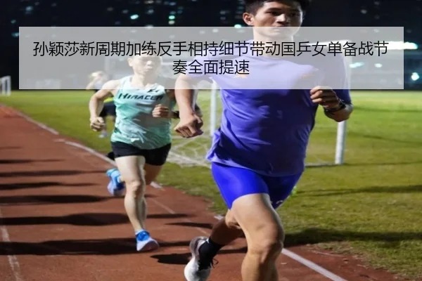 孙颖莎新周期加练反手相持细节带动国乒女单备战节奏全面提速