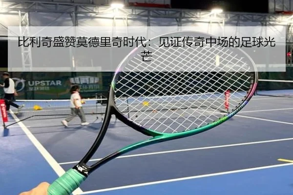 比利奇盛赞莫德里奇时代：见证传奇中场的足球光芒